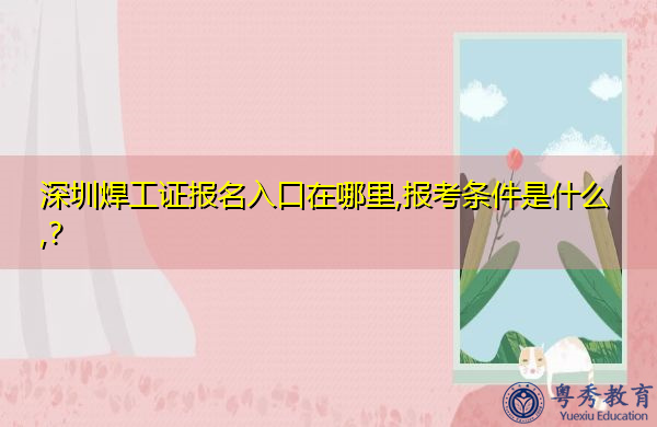 深圳焊工证报名入口在哪里,报考条件是什么,？
