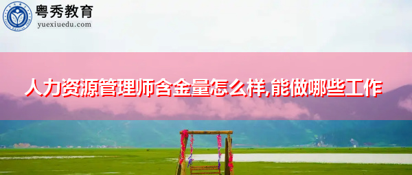 人力资源管理师含金量怎么样,能做哪些工作 人力资源管理师含金量怎么样,能做哪些工作