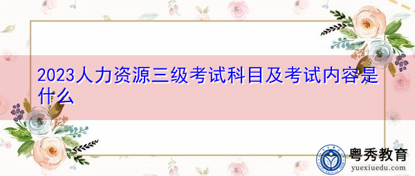 2023人力资源三级考试科目及考试内容是什么