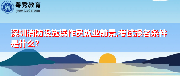 深圳消防设施操作员就业前景,考试报名条件是什么?