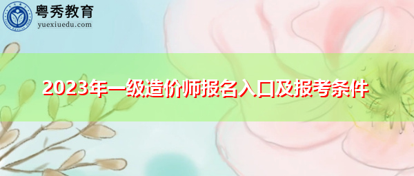 2023年一级造价师报名入口及报考条件 2023年一级造价师报名入口及报考条件