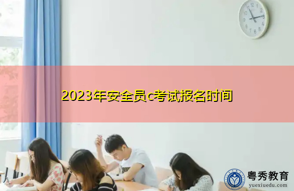 2023年安全员c考试报名时间 2023年安全员c考试报名时间