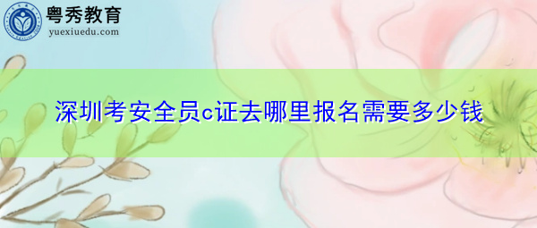 深圳考安全员c证去哪里报名需要多少钱