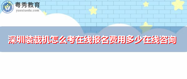 深圳装载机怎么考在线报名费用多少在线咨询 深圳装载机怎么考在线报名费用多少在线咨询