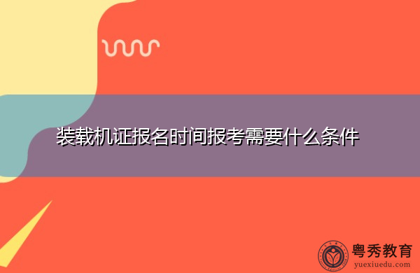 装载机证报名时间报考需要什么条件 装载机证报名时间报考需要什么条件