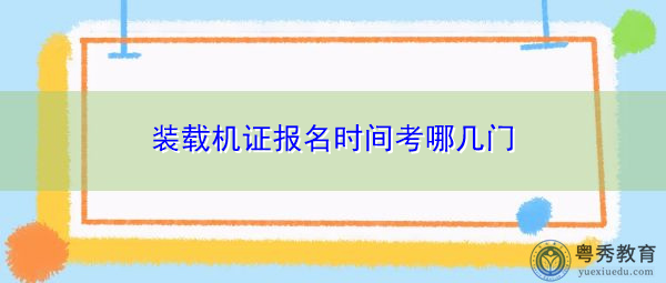 装载机证报名时间考哪几门 装载机证报名时间考哪几门