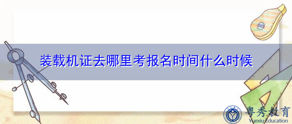 装载机证去哪里考报名时间什么时候 装载机证去哪里考报名时间什么时候
