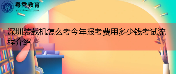 深圳装载机怎么考今年报考费用多少钱考试流程介绍 深圳装载机怎么考今年报考费用多少钱考试流程介绍