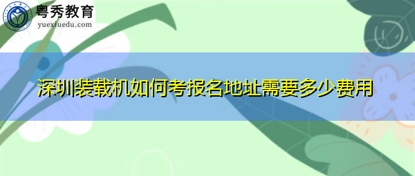 深圳装载机如何考报名地址需要多少费用 深圳装载机如何考报名地址需要多少费用