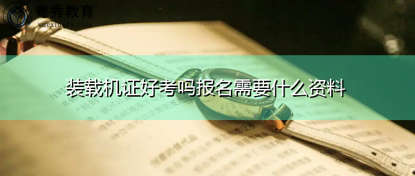 装载机证好考吗报名需要什么资料 装载机证好考吗报名需要什么资料