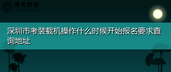 深圳市考装载机操作什么时候开始报名要求查询地址 深圳市考装载机操作什么时候开始报名要求查询地址