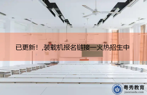 已更新！,装载机报名链接一火热招生中