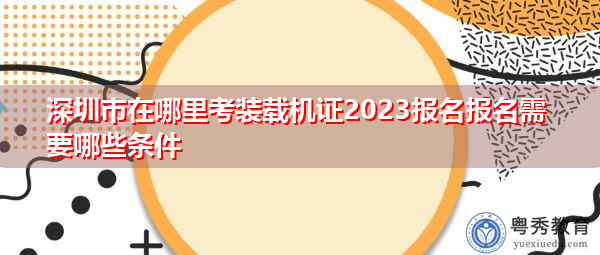 深圳市在哪里考装载机证2023报名报名需要哪些条件 深圳市在哪里考装载机证2023报名报名需要哪些条件