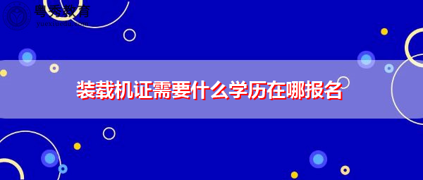 装载机证需要什么学历在哪报名
