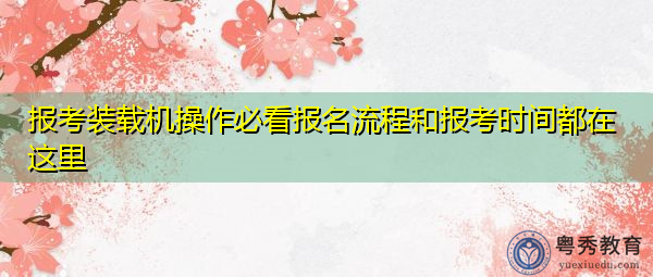 报考装载机操作必看报名流程和报考时间都在这里 报考装载机操作必看报名流程和报考时间都在这里