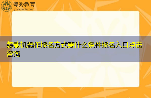 装载机操作报名方式要什么条件报名入口点击咨询