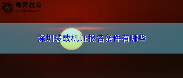 深圳装载机证报名条件有哪些 深圳装载机证报名条件有哪些