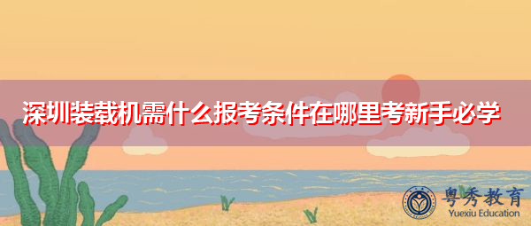 深圳装载机需什么报考条件在哪里考新手必学 深圳装载机需什么报考条件在哪里考新手必学