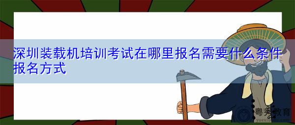 深圳装载机培训考试在哪里报名需要什么条件报名方式 深圳装载机培训考试在哪里报名需要什么条件报名方式