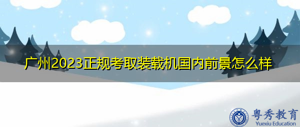 广州2023正规考取装载机国内前景怎么样 广州2023正规考取装载机国内前景怎么样