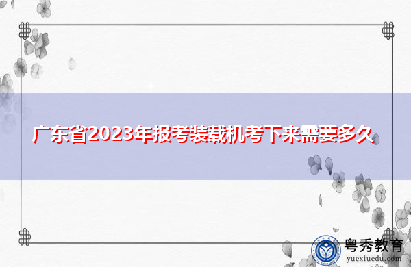 广东省2023年报考装载机考下来需要多久