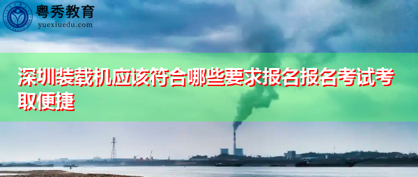 深圳装载机应该符合哪些要求报名报名考试考取便捷 深圳装载机应该符合哪些要求报名报名考试考取便捷