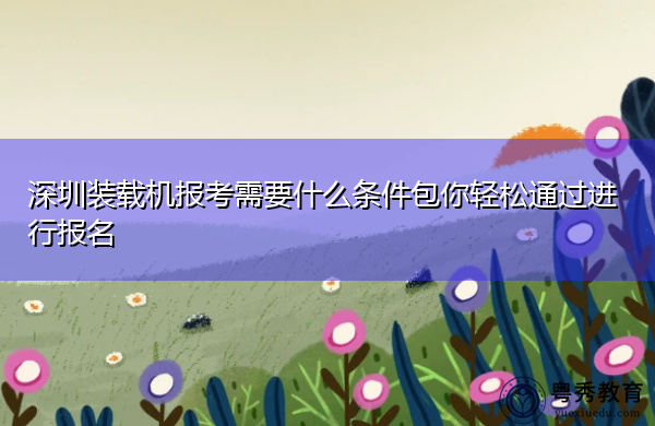 深圳装载机报考需要什么条件包你轻松通过进行报名 深圳装载机报考需要什么条件包你轻松通过进行报名