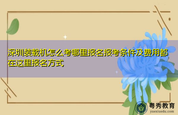 深圳装载机怎么考哪里报名报考条件及费用都在这里报名方式 深圳装载机怎么考哪里报名报考条件及费用都在这里报名方式