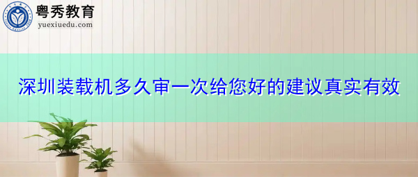 深圳装载机多久审一次给您好的建议真实有效 深圳装载机多久审一次给您好的建议真实有效