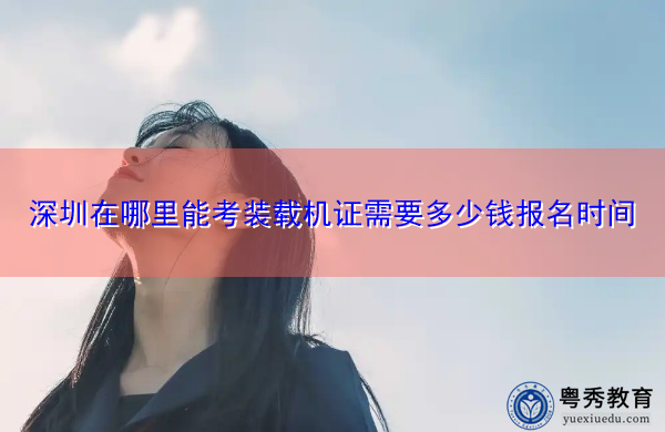 深圳在哪里能考装载机证需要多少钱报名时间 深圳在哪里能考装载机证需要多少钱报名时间