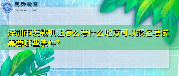 深圳市装载机证怎么考什么地方可以报名考试需要哪些条件? 深圳市装载机证怎么考什么地方可以报名考试需要哪些条件?