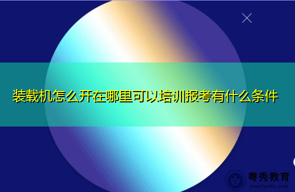 装载机怎么开在哪里可以培训报考有什么条件 装载机怎么开在哪里可以培训报考有什么条件
