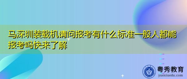 马深圳装载机请问报考有什么标准一般人都能报考吗快来了解