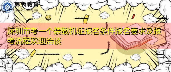 深圳市考一个装载机证报名条件报名要求及报考流程欢迎洽谈 深圳市考一个装载机证报名条件报名要求及报考流程欢迎洽谈