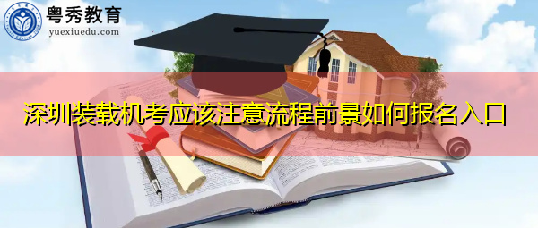 深圳装载机考应该注意流程前景如何报名入口 深圳装载机考应该注意流程前景如何报名入口