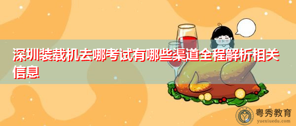 深圳装载机去哪考试有哪些渠道全程解析相关信息 深圳装载机去哪考试有哪些渠道全程解析相关信息