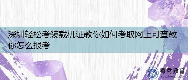 深圳轻松考装载机证教你如何考取网上可查教你怎么报考 深圳轻松考装载机证教你如何考取网上可查教你怎么报考