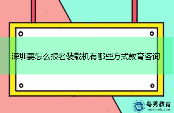 深圳要怎么报名装载机有哪些方式教育咨询