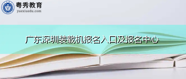 广东深圳装载机报名入口及报名中心 广东深圳装载机报名入口及报名中心