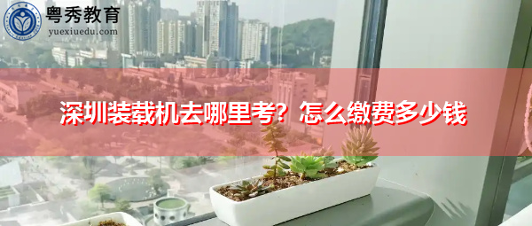 深圳装载机去哪里考？怎么缴费多少钱
