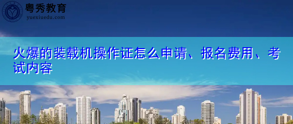 火爆的装载机操作证怎么申请、报名费用、考试内容
