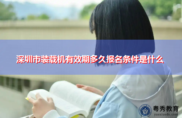 深圳市装载机有效期多久报名条件是什么 深圳市装载机有效期多久报名条件是什么