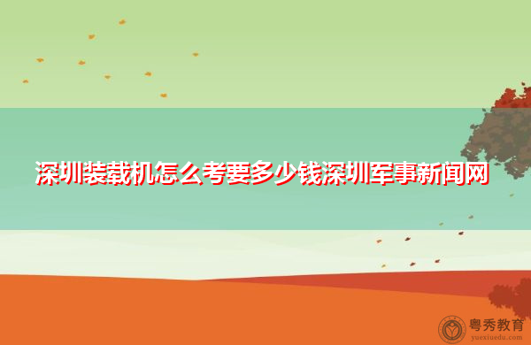 深圳装载机怎么考要多少钱深圳军事新闻网 深圳装载机怎么考要多少钱深圳军事新闻网