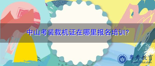 中山考装载机证在哪里报名培训?
