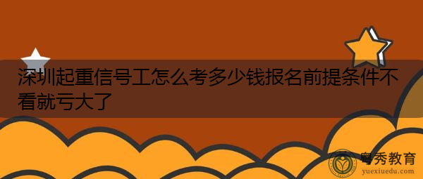 深圳起重信号工怎么考多少钱报名前提条件不看就亏大了 深圳起重信号工怎么考多少钱报名前提条件不看就亏大了