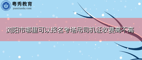 浏阳市哪里可以报名考塔吊司机证收费高不高