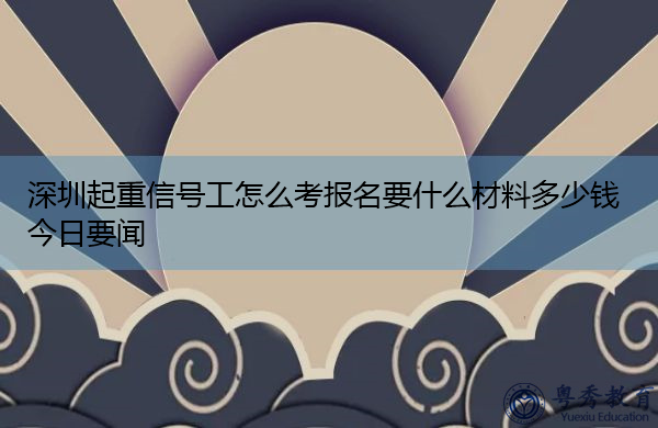 深圳起重信号工怎么考报名要什么材料多少钱今日要闻