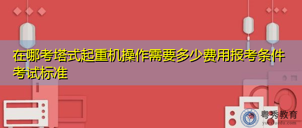 在哪考塔式起重机操作需要多少费用报考条件考试标准