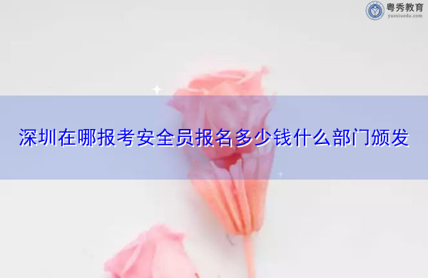 深圳在哪报考安全员报名多少钱什么部门颁发 深圳在哪报考安全员报名多少钱什么部门颁发