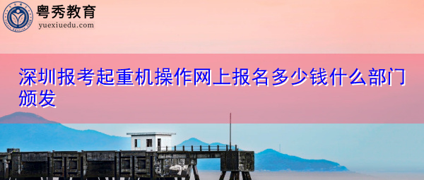 深圳报考起重机操作网上报名多少钱什么部门颁发